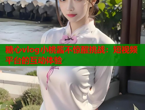 糖心vlog小桃酱不惊醒挑战：短视频平台的互动体验