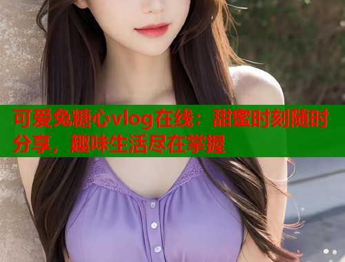 可爱兔糖心vlog在线：甜蜜时刻随时分享，趣味生活尽在掌握  第1张