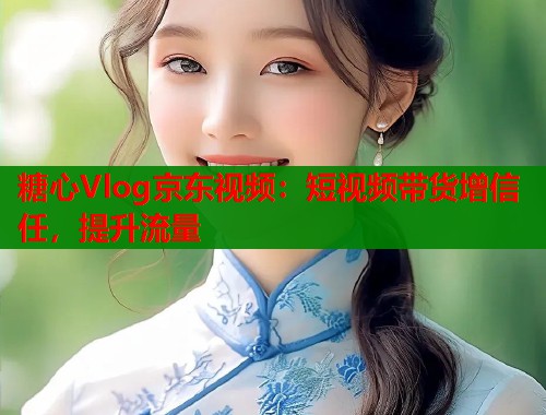 糖心Vlog京东视频：短视频带货增信任，提升流量  第1张