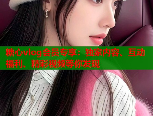 糖心vlog会员专享：独家内容、互动福利、精彩视频等你发现  第1张
