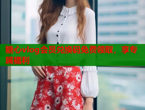 糖心vlog会员兑换码免费领取，享专属福利