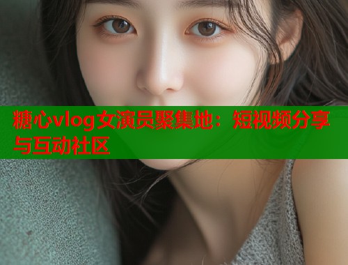 糖心vlog女演员聚集地：短视频分享与互动社区
