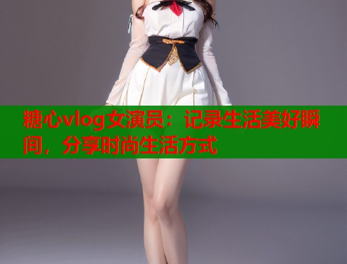 糖心vlog女演员：记录生活美好瞬间，分享时尚生活方式  第2张