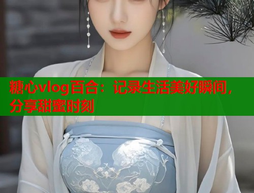 糖心vlog百合：记录生活美好瞬间，分享甜蜜时刻