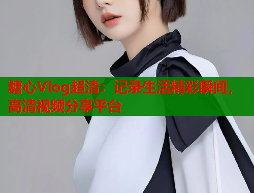 糖心Vlog超清：记录生活精彩瞬间，高清视频分享平台