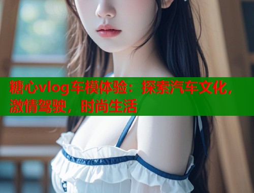 糖心vlog车模体验：探索汽车文化，激情驾驶，时尚生活  第1张