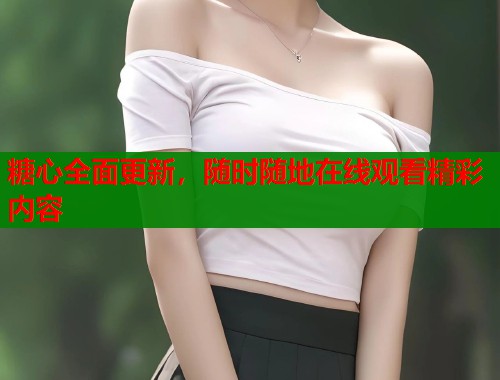 糖心全面更新，随时随地在线观看精彩内容  第1张