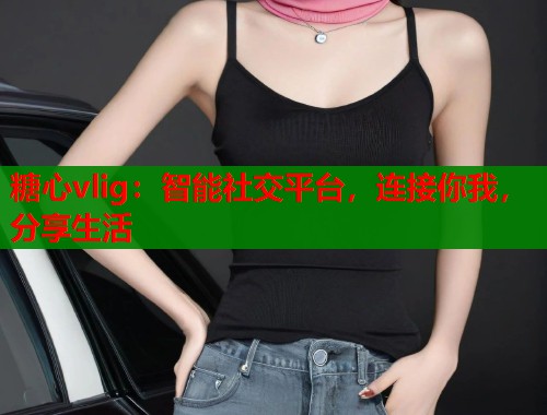 糖心vlig：智能社交平台，连接你我，分享生活