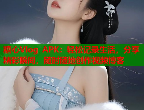 糖心Vlog APK：轻松记录生活，分享精彩瞬间，随时随地创作视频博客