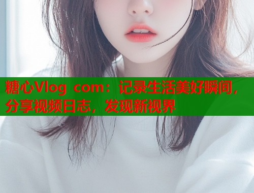 糖心Vlog com：记录生活美好瞬间，分享视频日志，发现新视界  第1张