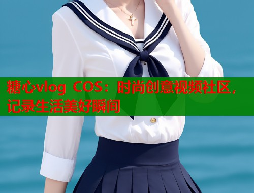糖心vlog COS：时尚创意视频社区，记录生活美好瞬间