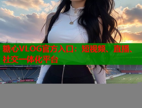 糖心VLOG官方入口：短视频、直播、社交一体化平台  第1张