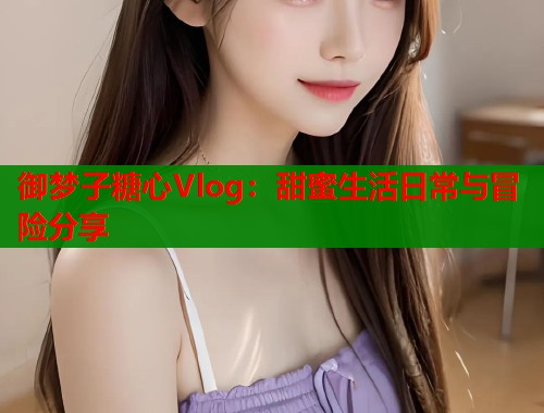 御梦子糖心Vlog：甜蜜生活日常与冒险分享  第1张