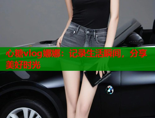 心糖vlog娜娜：记录生活瞬间，分享美好时光