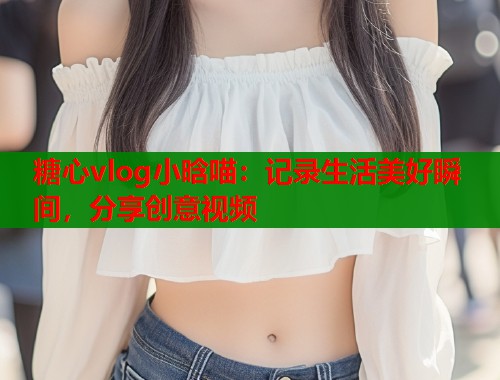 糖心vlog小晗喵：记录生活美好瞬间，分享创意视频  第1张