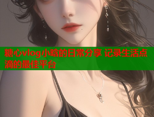 糖心vlog小晗的日常分享 记录生活点滴的最佳平台  第1张