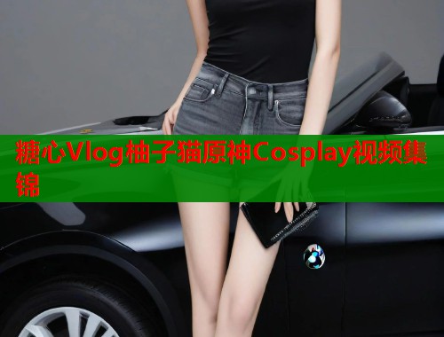 糖心Vlog柚子猫原神Cosplay视频集锦