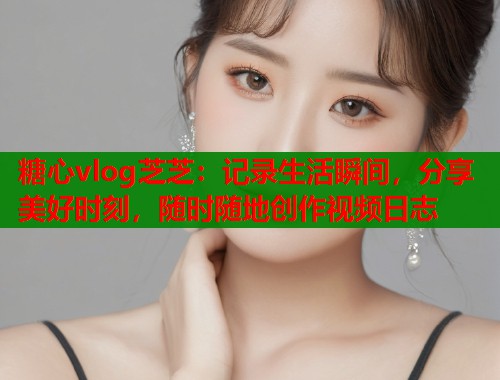 糖心vlog芝芝：记录生活瞬间，分享美好时刻，随时随地创作视频日志