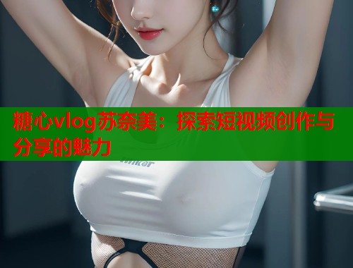 糖心vlog苏奈美：探索短视频创作与分享的魅力  第1张