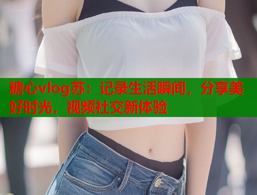 糖心vlog苏：记录生活瞬间，分享美好时光，视频社交新体验  第2张