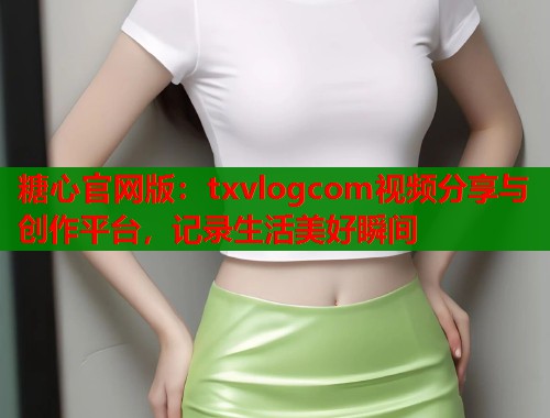 糖心官网版：txvlogcom视频分享与创作平台，记录生活美好瞬间