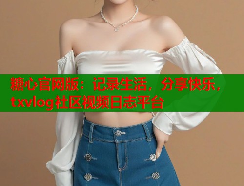 糖心官网版：记录生活，分享快乐，txvlog社区视频日志平台