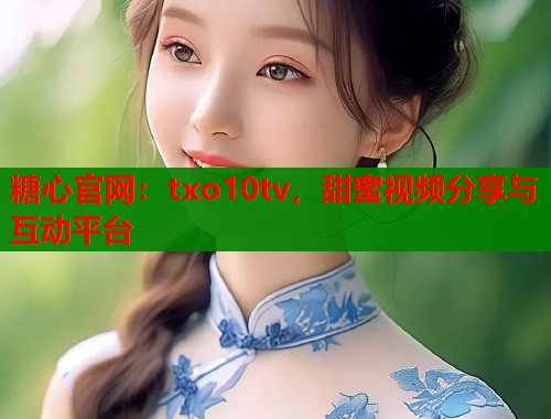 糖心官网：txo10tv，甜蜜视频分享与互动平台