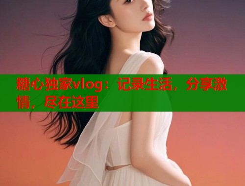 糖心独家vlog：记录生活，分享激情，尽在这里