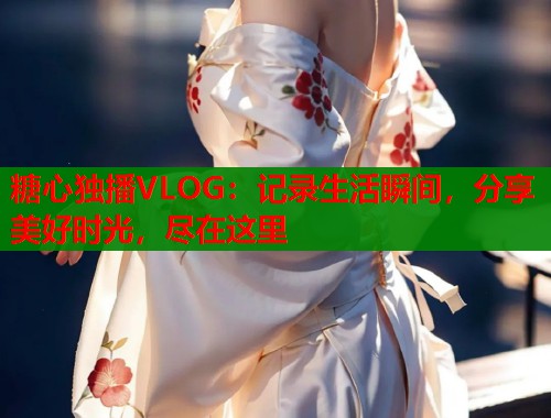 糖心独播VLOG：记录生活瞬间，分享美好时光，尽在这里