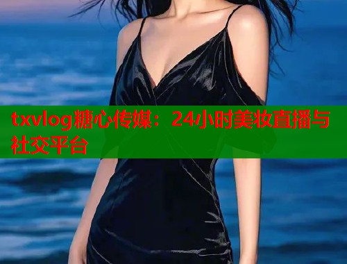 txvlog糖心传媒：24小时美妆直播与社交平台