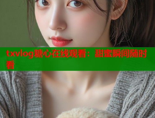 txvlog糖心在线观看：甜蜜瞬间随时看