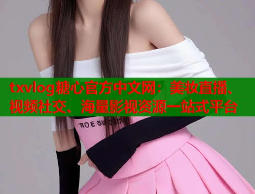txvlog糖心官方中文网：美妆直播、视频社交、海量影视资源一站式平台