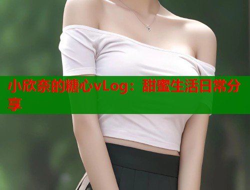 小欣奈的糖心vLog：甜蜜生活日常分享  第1张