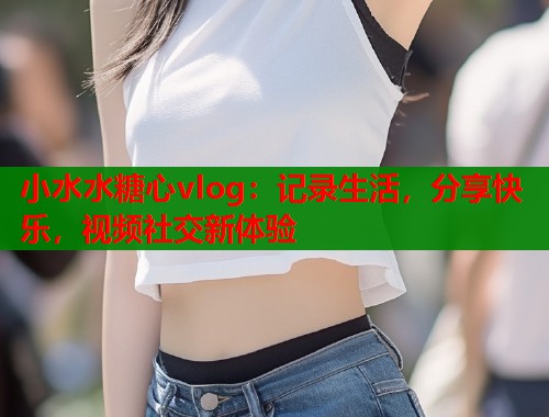 小水水糖心vlog：记录生活，分享快乐，视频社交新体验