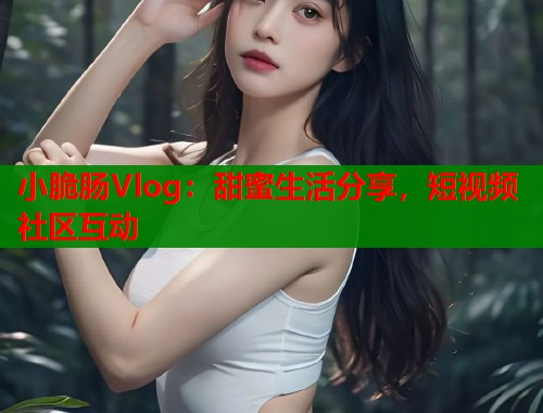 小脆肠Vlog：甜蜜生活分享，短视频社区互动