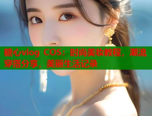 糖心vlog COS：时尚美妆教程，潮流穿搭分享，美丽生活记录  第1张