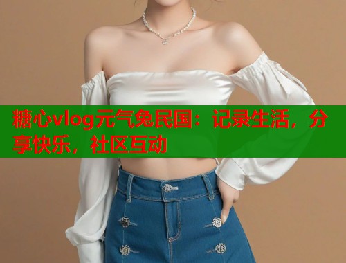 糖心vlog元气兔民国：记录生活，分享快乐，社区互动