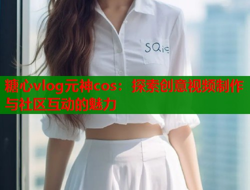 糖心vlog元神cos：探索创意视频制作与社区互动的魅力  第1张