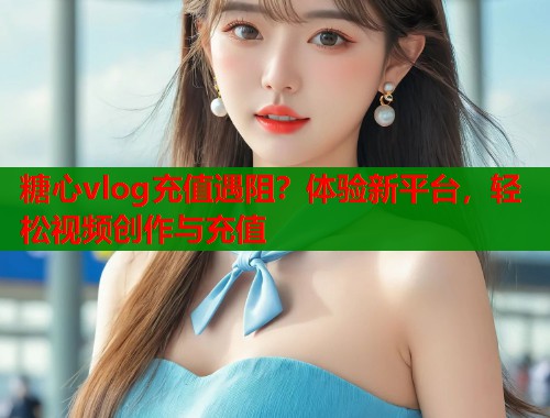 糖心vlog充值遇阻？体验新平台，轻松视频创作与充值  第2张