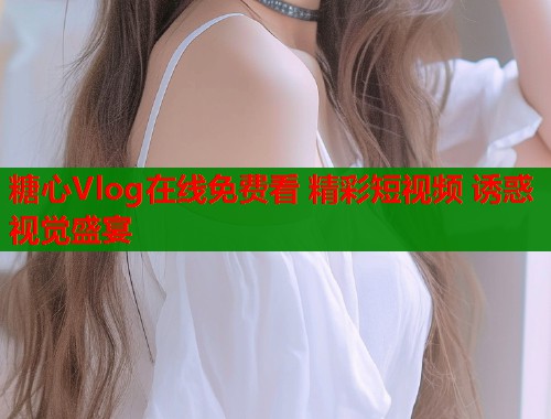 糖心Vlog在线免费看 精彩短视频 诱惑视觉盛宴  第2张