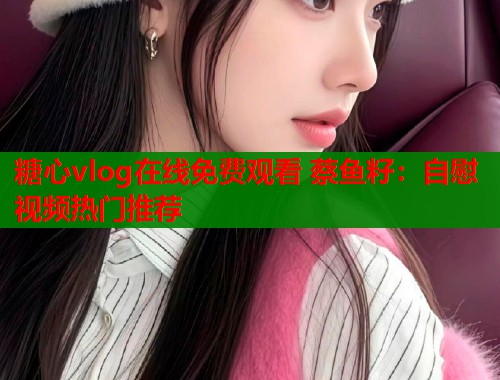 糖心vlog在线免费观看 蔡鱼籽：自慰视频热门推荐  第1张