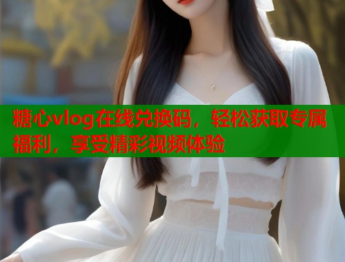 糖心vlog在线兑换码，轻松获取专属福利，享受精彩视频体验