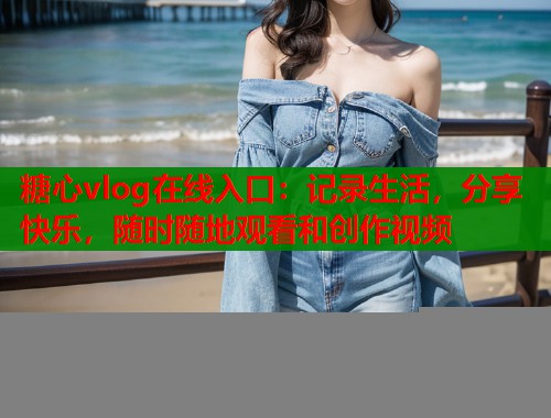 糖心vlog在线入口：记录生活，分享快乐，随时随地观看和创作视频