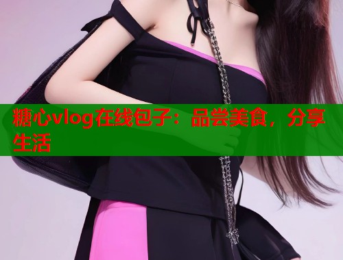 糖心vlog在线包子：品尝美食，分享生活
