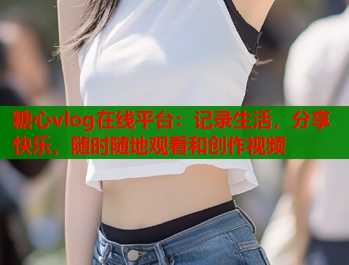 糖心vlog在线平台：记录生活，分享快乐，随时随地观看和创作视频