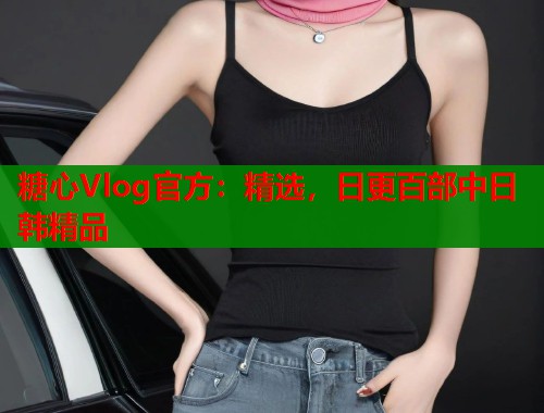 糖心Vlog官方：精选，日更百部中日韩精品