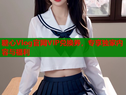糖心Vlog官网VIP兑换券，专享独家内容与福利