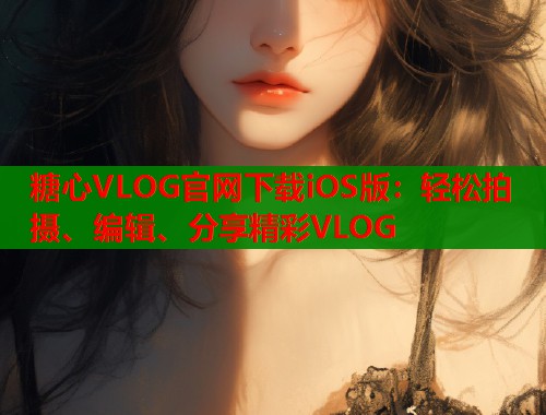 糖心VLOG官网下载iOS版：轻松拍摄、编辑、分享精彩VLOG