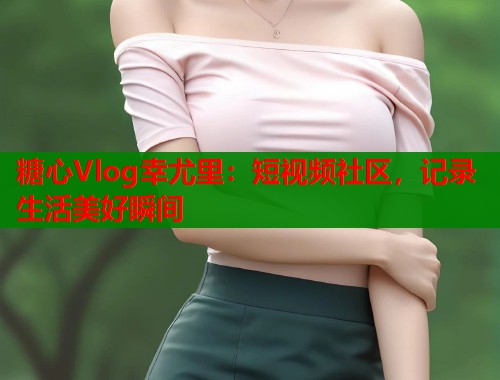 糖心Vlog幸尤里：短视频社区，记录生活美好瞬间