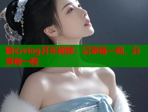 糖心vlog开车视频：记录每一刻，分享每一程